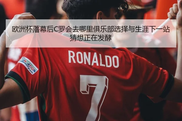 欧洲杯落幕后C罗会去哪里俱乐部选择与生涯下一站猜想正在发酵