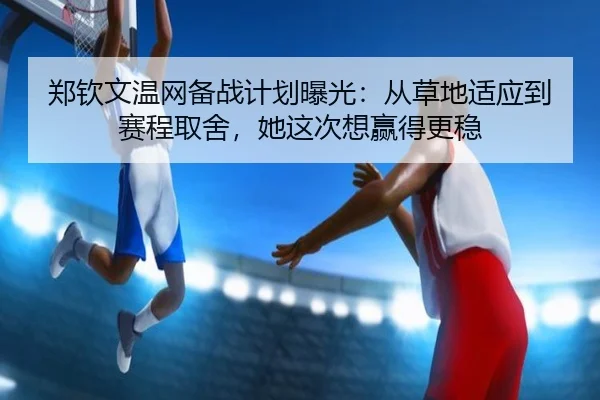 郑钦文温网备战计划曝光：从草地适应到赛程取舍，她这次想赢得更稳