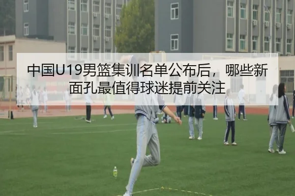 中国U19男篮集训名单公布后，哪些新面孔最值得球迷提前关注